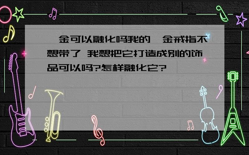 铂金可以融化吗我的铂金戒指不想带了 我想把它打造成别的饰品可以吗?怎样融化它?