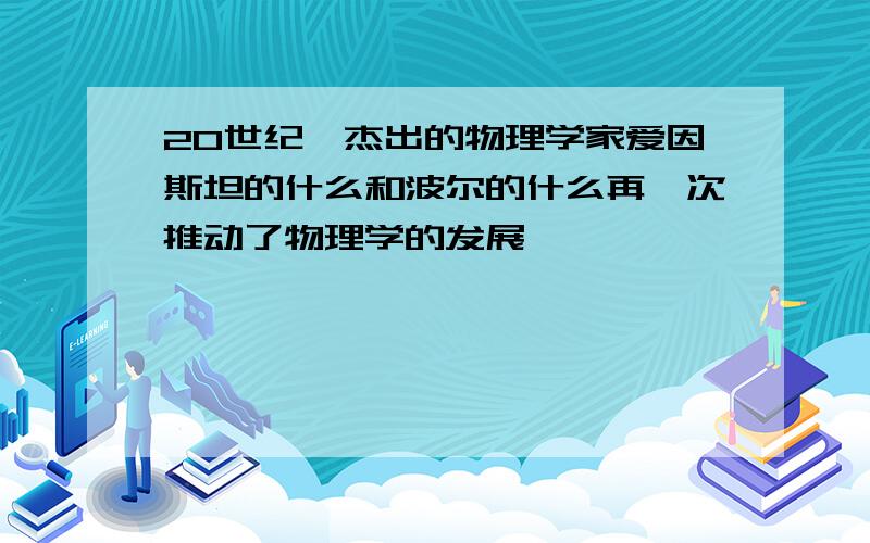 20世纪,杰出的物理学家爱因斯坦的什么和波尔的什么再一次推动了物理学的发展