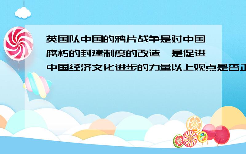 英国队中国的鸦片战争是对中国腐朽的封建制度的改造,是促进中国经济文化进步的力量以上观点是否正确?如果错误请举例批驳