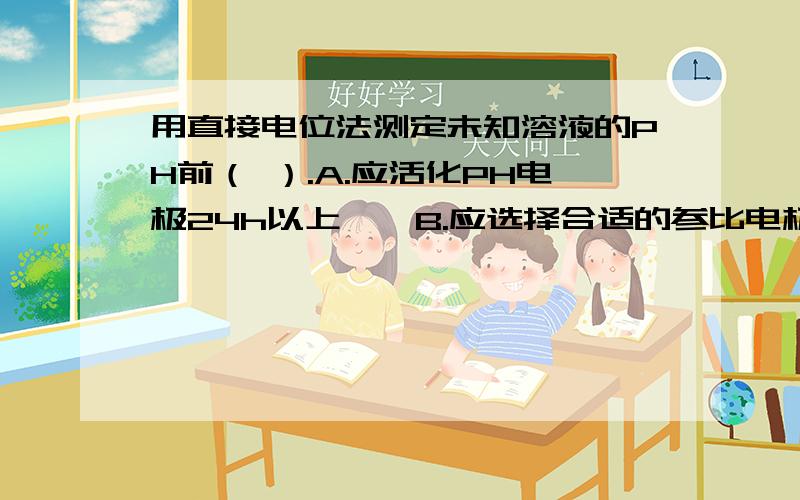 用直接电位法测定未知溶液的PH前（ ）.A.应活化PH电极24h以上　　B.应选择合适的参比电极　　C.应用标准缓冲溶液定位　D.上述三项均需要请选择并说明原因.