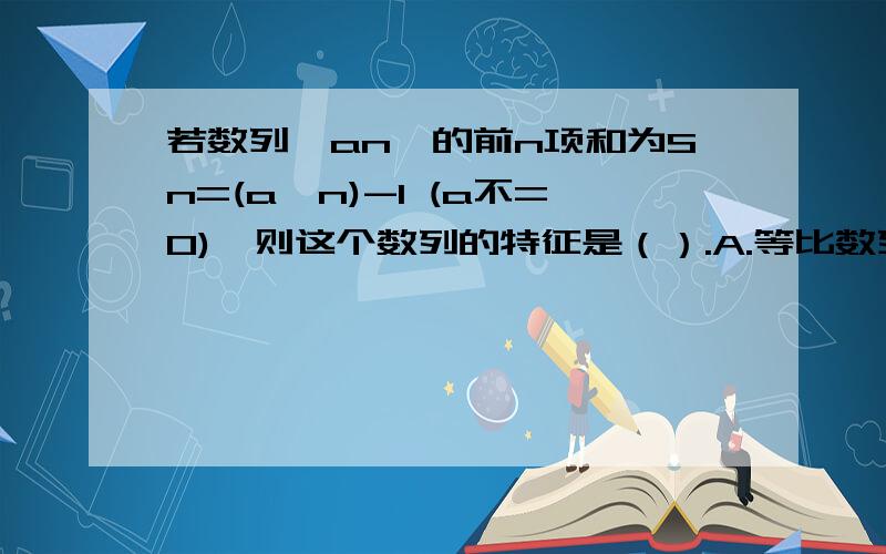 若数列{an}的前n项和为Sn=(a^n)-1 (a不=0),则这个数列的特征是（）.A.等比数列B.等差数列C.等比或等差数列D.非等差数列