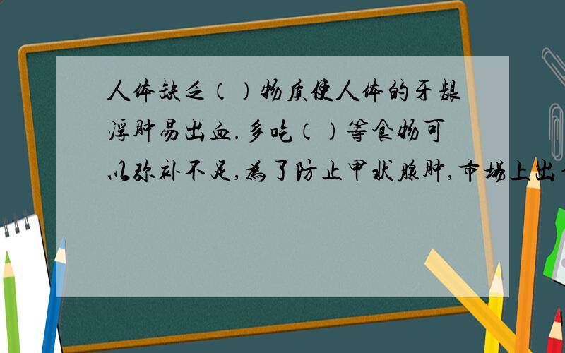 人体缺乏（）物质使人体的牙龈浮肿易出血.多吃（）等食物可以弥补不足,为了防止甲状腺肿,市场上出售的食盐加入了（）物质