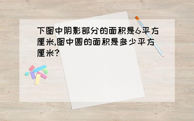 下图中阴影部分的面积是6平方厘米,图中圆的面积是多少平方厘米?