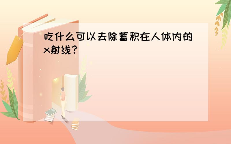 吃什么可以去除蓄积在人体内的x射线?