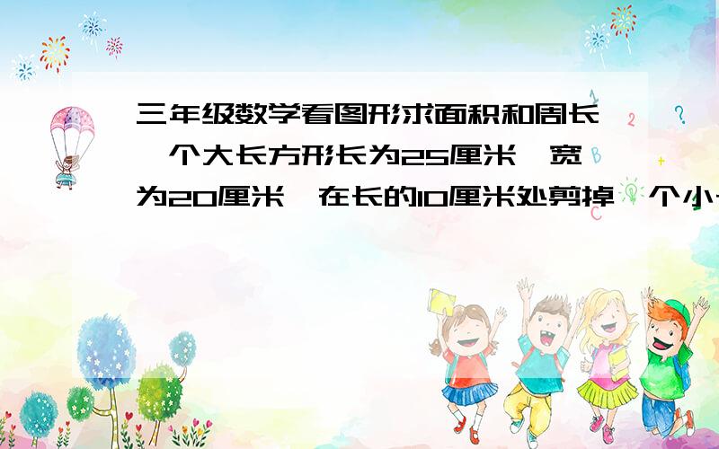 三年级数学看图形求面积和周长一个大长方形长为25厘米,宽为20厘米,在长的10厘米处剪掉一个小长方形,这个小长方形的宽为5厘米,求这个大长方形的周长和面积.（图为一个凹字形,我无法上传