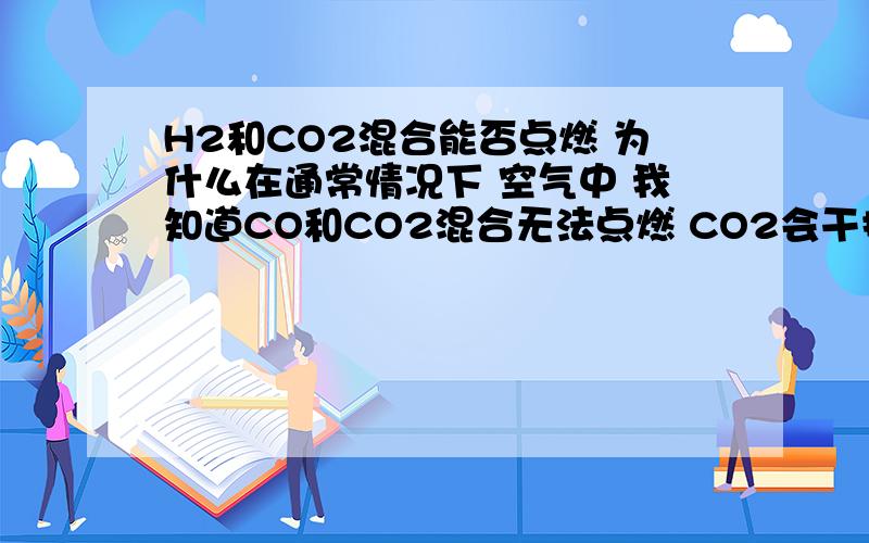 H2和CO2混合能否点燃 为什么在通常情况下 空气中 我知道CO和CO2混合无法点燃 CO2会干扰CO 无法点燃 现在是H2和CO2。不知道是不是一样的