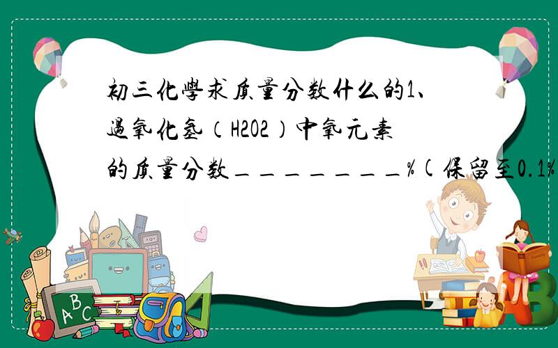 初三化学求质量分数什么的1、过氧化氢（H2O2）中氧元素的质量分数_______%(保留至0.1%) 2、27g水中含氧元素_____g; __________g过氧化氢(H2O2)与27g水含有相同质量的氢元素[解题过程](可设x)3、某元素