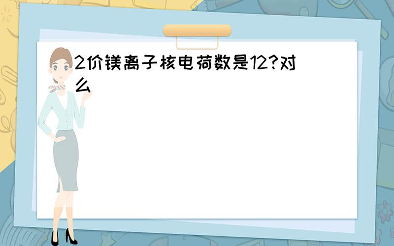 2价镁离子核电荷数是12?对么