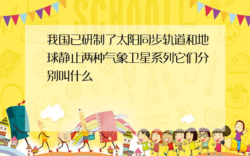 我国已研制了太阳同步轨道和地球静止两种气象卫星系列它们分别叫什么