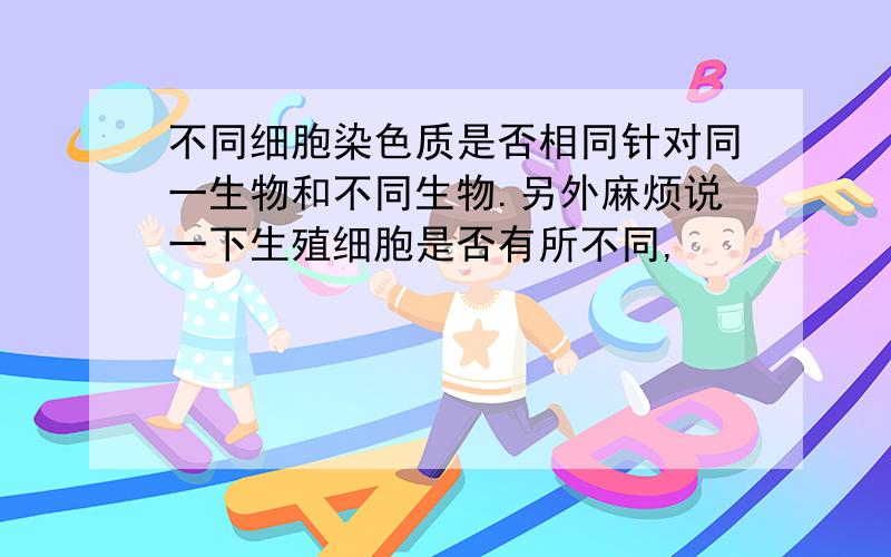 不同细胞染色质是否相同针对同一生物和不同生物.另外麻烦说一下生殖细胞是否有所不同,