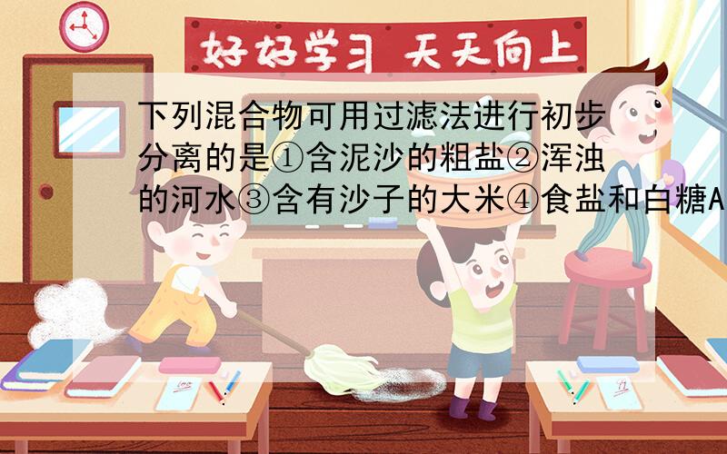 下列混合物可用过滤法进行初步分离的是①含泥沙的粗盐②浑浊的河水③含有沙子的大米④食盐和白糖A.①② B.①②③C.①②④D.②