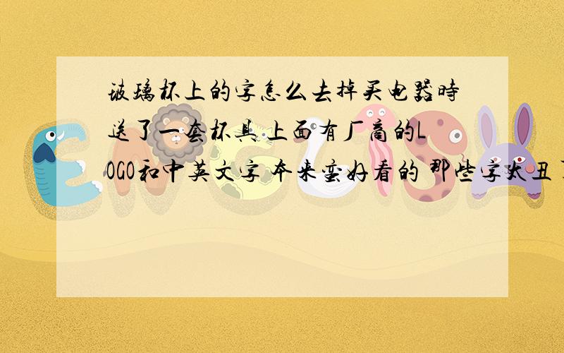 玻璃杯上的字怎么去掉买电器时送了一套杯具 上面有厂商的LOGO和中英文字 本来蛮好看的 那些字太丑了 我用松香水 香蕉水都洗过了洗不掉刀刮也刮不掉 好像不是油漆喷上去的 搞的太麻烦