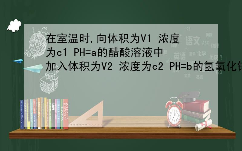 在室温时,向体积为V1 浓度为c1 PH=a的醋酸溶液中加入体积为V2 浓度为c2 PH=b的氢氧化钠溶液,充分反应.在室温时,向体积为V1 浓度为c1 PH=a的醋酸溶液中加入体积为V2 浓度为c2 PH=b的氢氧化钠溶液,