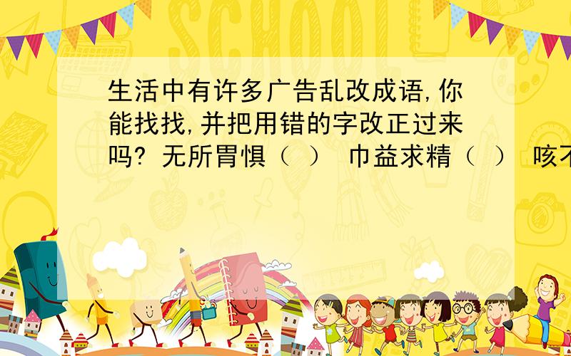 生活中有许多广告乱改成语,你能找找,并把用错的字改正过来吗? 无所胃惧（ ） 巾益求精（ ） 咳不容缓（    ）