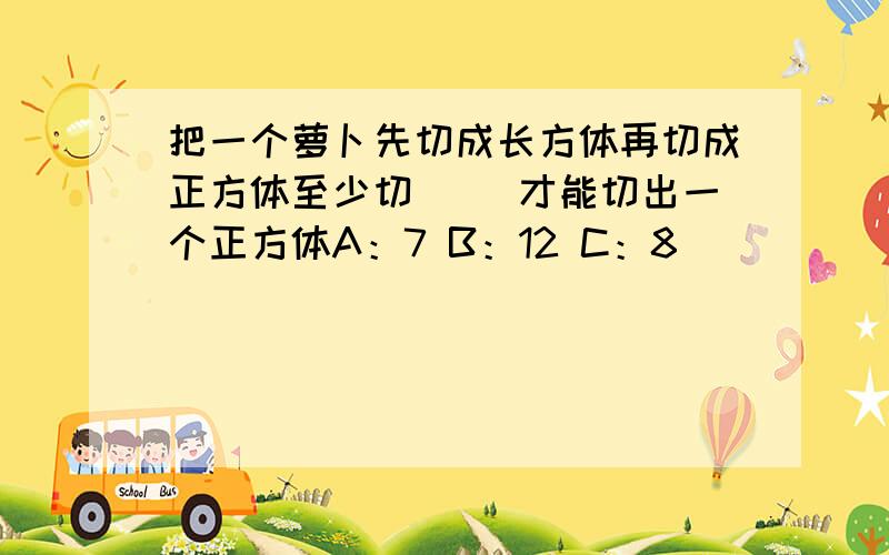 把一个萝卜先切成长方体再切成正方体至少切( )才能切出一个正方体A：7 B：12 C：8