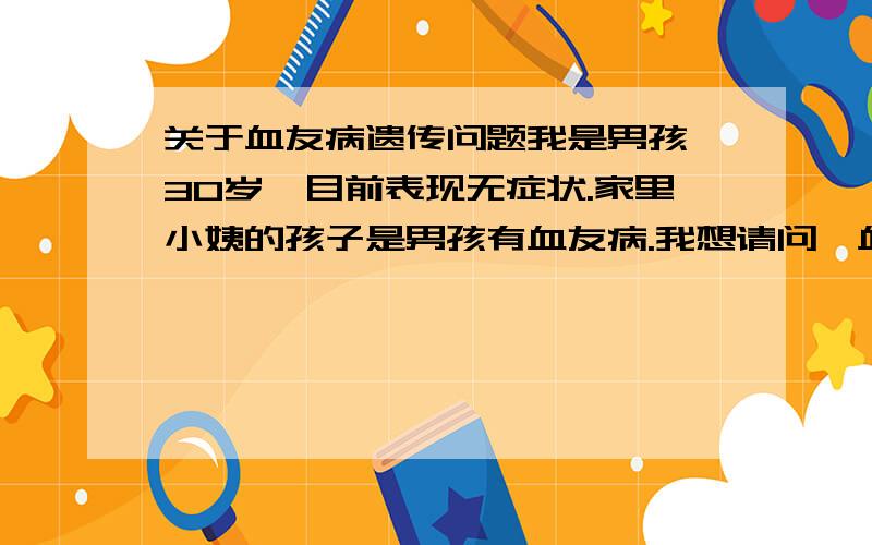 关于血友病遗传问题我是男孩,30岁,目前表现无症状.家里小姨的孩子是男孩有血友病.我想请问,血友病现在不发病,今后会不会发病?这个去医院能否检查出是否带有血友病基因,影响下一代呢