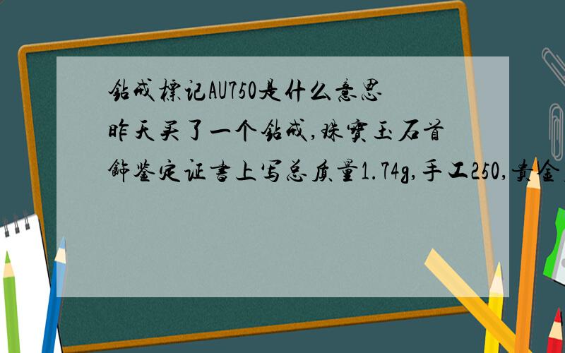 钻戒标记AU750是什么意思昨天买了一个钻戒,珠宝玉石首饰鉴定证书上写总质量1.74g,手工250,贵金属检测AU750,0.059CT,金重1.73G,价格是2018元,这个价格合理吗?