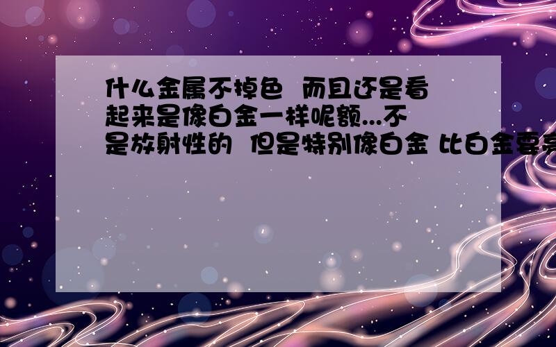 什么金属不掉色  而且还是看起来是像白金一样呢额...不是放射性的  但是特别像白金 比白金要亮  也不怕沾水呢