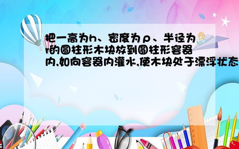 把一高为h、密度为ρ、半径为r的圆柱形木块放到圆柱形容器内,如向容器内灌水,使木块处于漂浮状态,则容器的最小高度应为（）A.h/4 B.hρ/ρ水 C.ρ水/ρ+ρ水 D.rρ/4ρ水