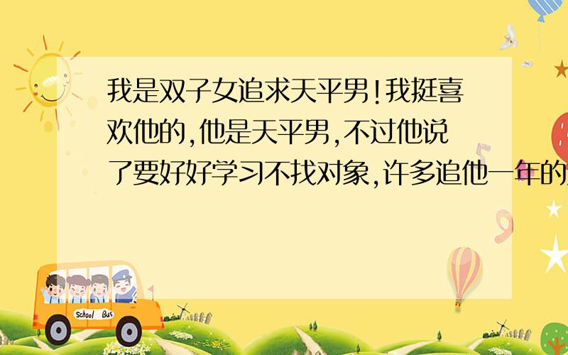 我是双子女追求天平男!我挺喜欢他的,他是天平男,不过他说了要好好学习不找对象,许多追他一年的女生都没和他在一起,我追了一天因为我许多朋友帮我说了好多,天平男说我人挺好的,先试三