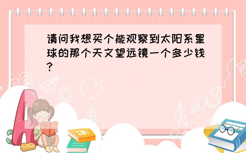 请问我想买个能观察到太阳系星球的那个天文望远镜一个多少钱?