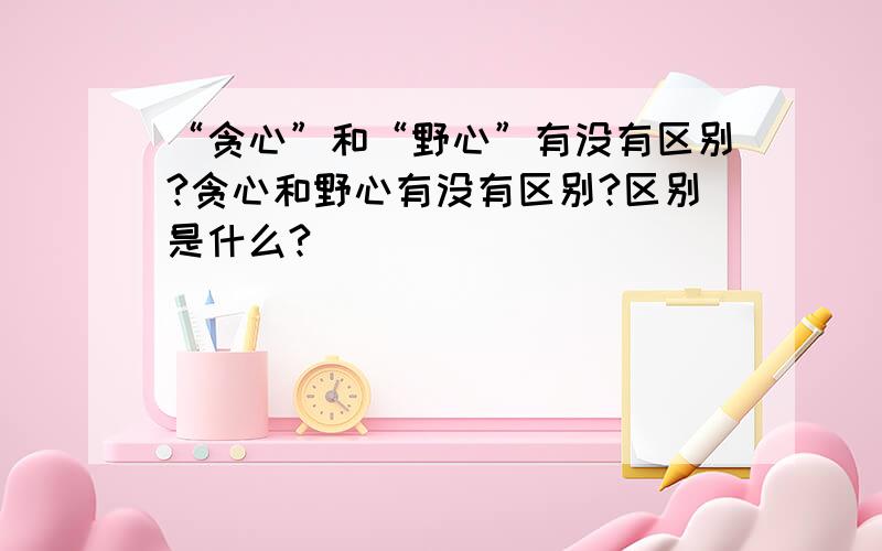 “贪心”和“野心”有没有区别?贪心和野心有没有区别?区别是什么?