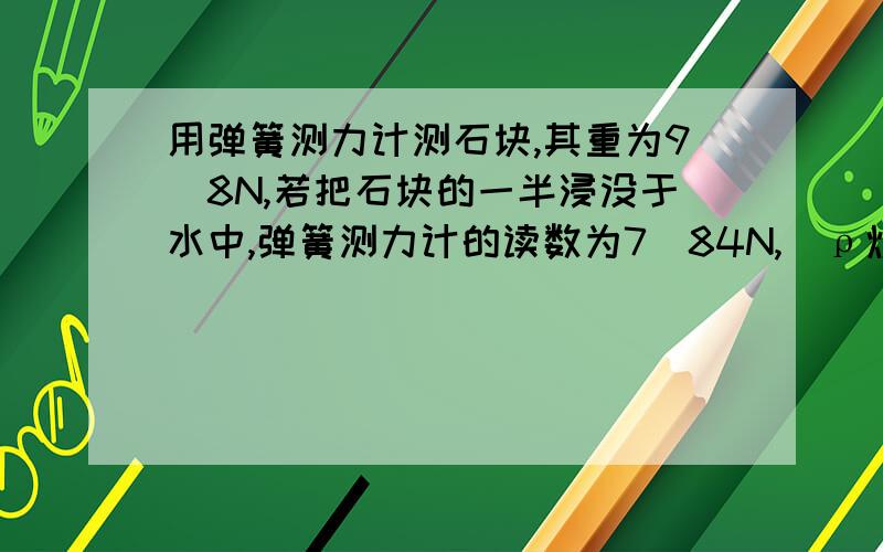 用弹簧测力计测石块,其重为9．8N,若把石块的一半浸没于水中,弹簧测力计的读数为7．84N,(ρ煤油=0.8×103kg/m3)则：1.此石块所受到的浮力是多大?2.这种石块的密度是多少?3.若把石块全部浸入煤油