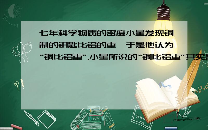 七年科学物质的密度小星发现铜制的钥匙比铝的重,于是他认为“铜比铝重”.小星所说的“铜比铝重”其实是指（）A、铜的体积比铝大 B、铜的密度比铝大 C、铜的硬度比铝大 D、铜的质量比