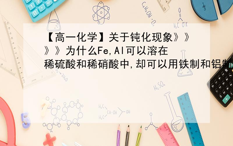 【高一化学】关于钝化现象》》》》为什么Fe,Al可以溶在稀硫酸和稀硝酸中,却可以用铁制和铝制的的容器来盛装【浓硫酸和浓硝酸】?（1）如果用来盛装【稀硫酸和稀硝酸】呢?（2）书本上写