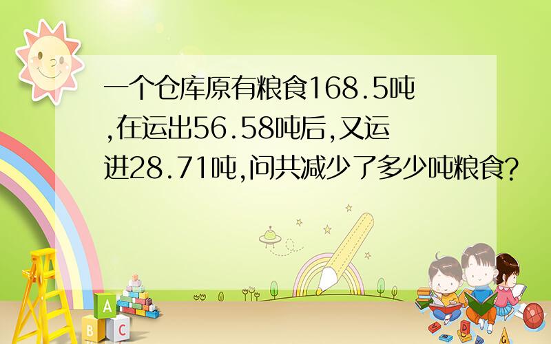 一个仓库原有粮食168.5吨,在运出56.58吨后,又运进28.71吨,问共减少了多少吨粮食?