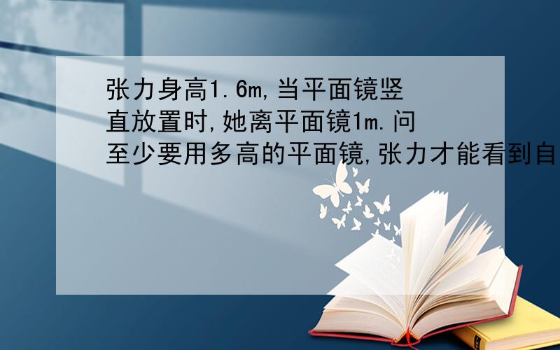 张力身高1.6m,当平面镜竖直放置时,她离平面镜1m.问至少要用多高的平面镜,张力才能看到自己的是全身?为什么?