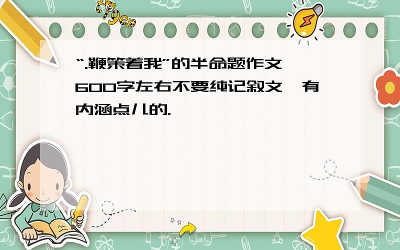 “.鞭策着我”的半命题作文 600字左右不要纯记叙文,有内涵点儿的.