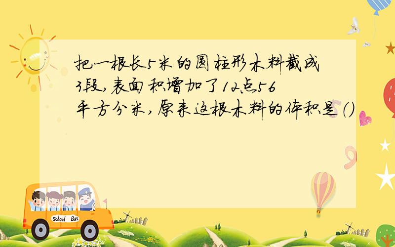 把一根长5米的圆柱形木料截成3段,表面积增加了12点56平方分米,原来这根木料的体积是（）