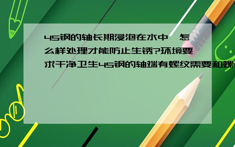 45钢的轴长期浸泡在水中,怎么样处理才能防止生锈?环境要求干净卫生45钢的轴端有螺纹需要和螺母配合长期浸泡在水中，怎么样处理才能防止生锈？环境要求干净卫生