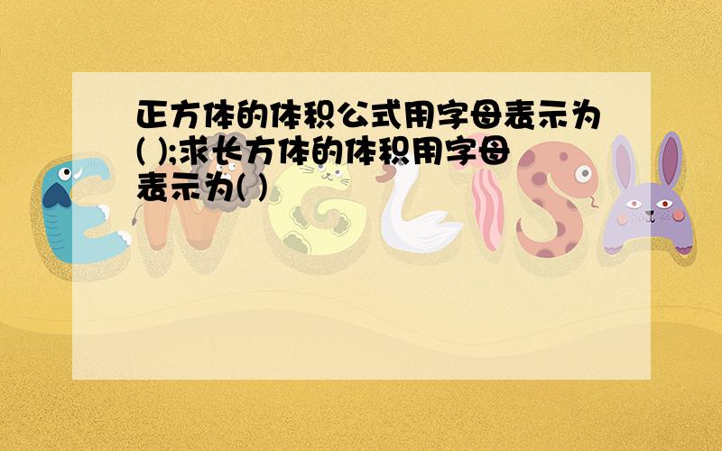 正方体的体积公式用字母表示为( );求长方体的体积用字母表示为( )