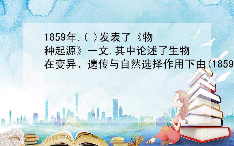 1859年,( )发表了《物种起源》一文.其中论述了生物在变异、遗传与自然选择作用下由(1859年,( )发表了《物种起源》一文.其中论述了生物在变异、遗传与自然选择作用下由( )向( )进化的过程.