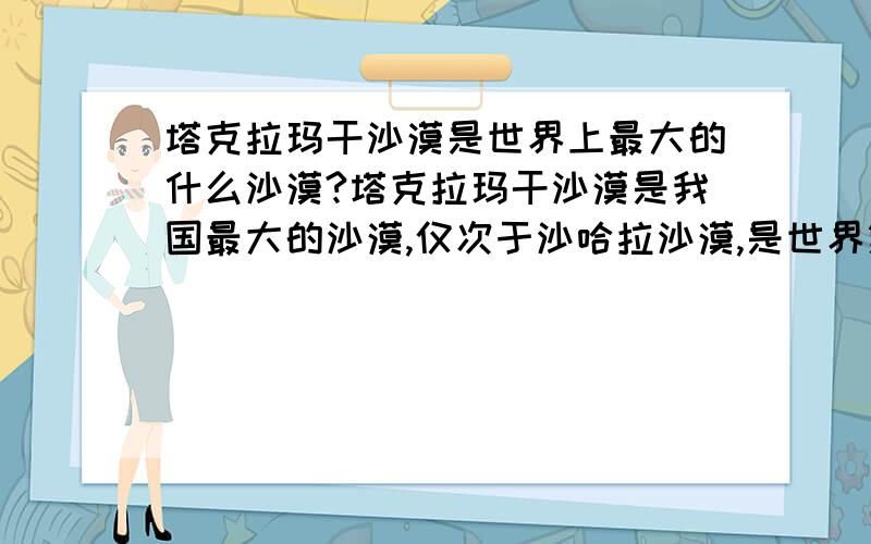 塔克拉玛干沙漠是世界上最大的什么沙漠?塔克拉玛干沙漠是我国最大的沙漠,仅次于沙哈拉沙漠,是世界第二大沙漠,那它是世界上最大的什么沙漠啊?