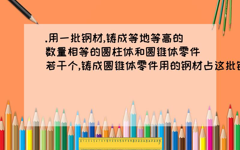 .用一批钢材,铸成等地等高的数量相等的圆柱体和圆锥体零件若干个,铸成圆锥体零件用的钢材占这批钢材的（过关者必有钱送.