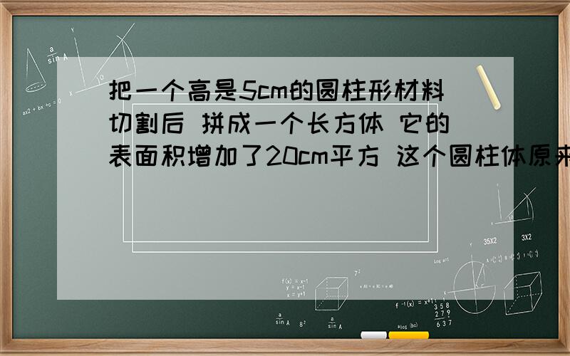 把一个高是5cm的圆柱形材料切割后 拼成一个长方体 它的表面积增加了20cm平方 这个圆柱体原来的体积是多少