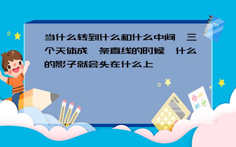 当什么转到什么和什么中间,三个天体成一条直线的时候,什么的影子就会头在什么上