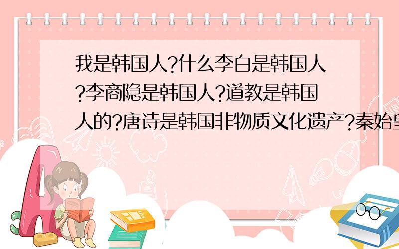 我是韩国人?什么李白是韩国人?李商隐是韩国人?道教是韩国人的?唐诗是韩国非物质文化遗产?秦始皇是韩国人?唐太宗是韩国人?什么 我也是韩国人?