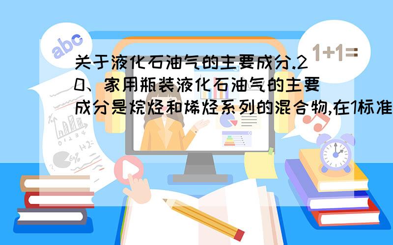 关于液化石油气的主要成分.20、家用瓶装液化石油气的主要成分是烷烃和烯烃系列的混合物,在1标准大气压下各成分的沸点如下表所示.常温下液化石油气很难用尽,瓶内常有残留物,该残留物