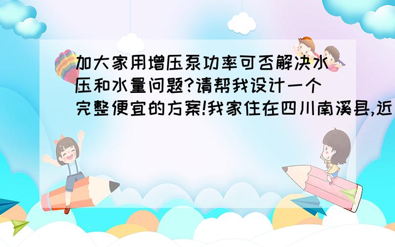 加大家用增压泵功率可否解决水压和水量问题?请帮我设计一个完整便宜的方案!我家住在四川南溪县,近年来,人口从3万变到8万.水厂还是一个老水厂,而我现在住在顶楼（6跃7）,层高大于18米,