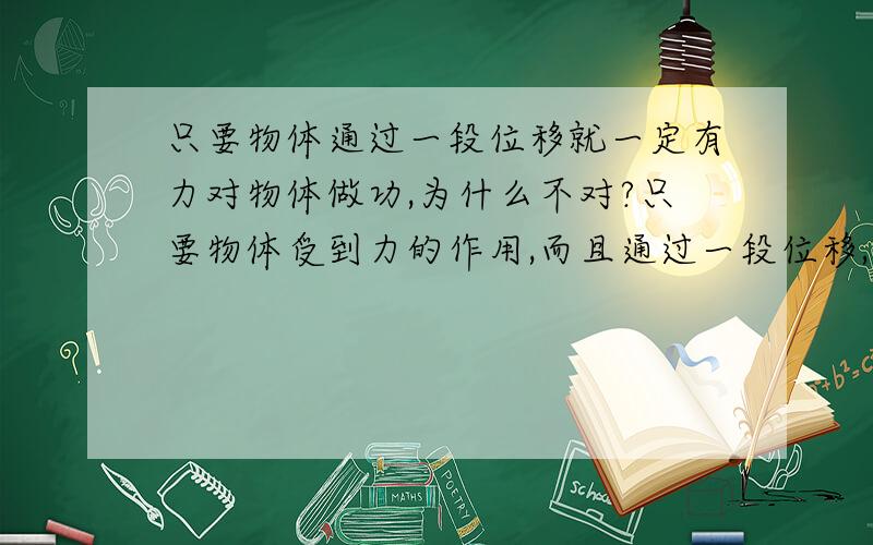 只要物体通过一段位移就一定有力对物体做功,为什么不对?只要物体受到力的作用,而且通过一段位移,则此力一定对物体做功.为什么也不对呢?力对物体不做功一定静止,我觉得都是对的,可是