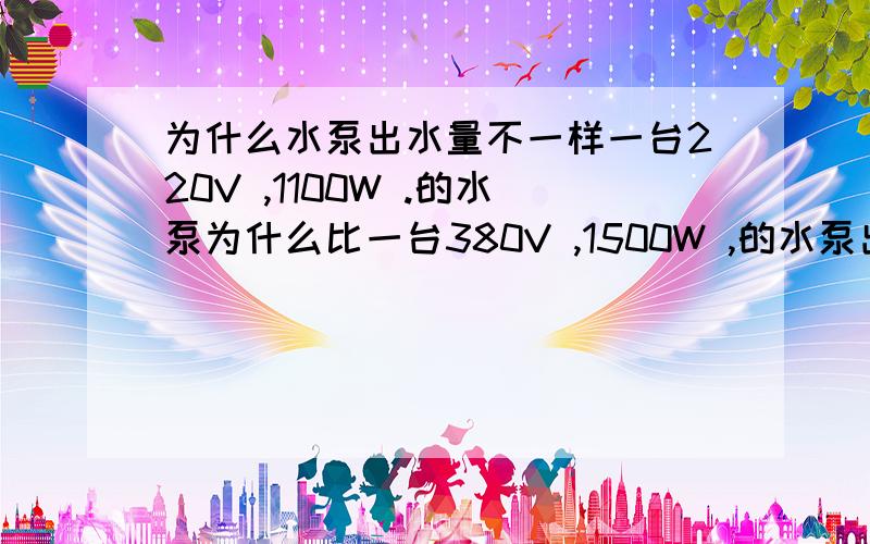 为什么水泵出水量不一样一台220V ,1100W .的水泵为什么比一台380V ,1500W ,的水泵出水量和出水压力大呢,不懂?