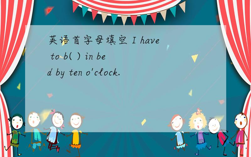 英语首字母填空 I have to b( ) in bed by ten o'clock.