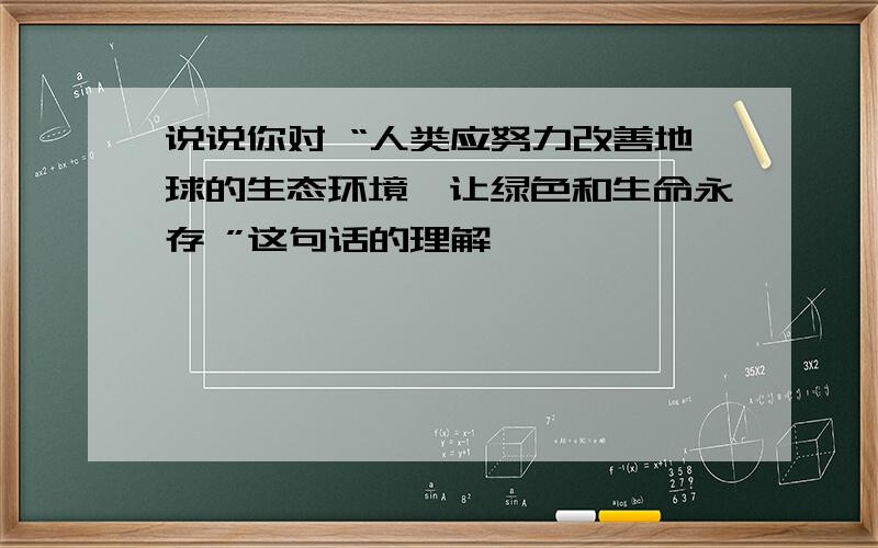 说说你对 “人类应努力改善地球的生态环境,让绿色和生命永存 ”这句话的理解