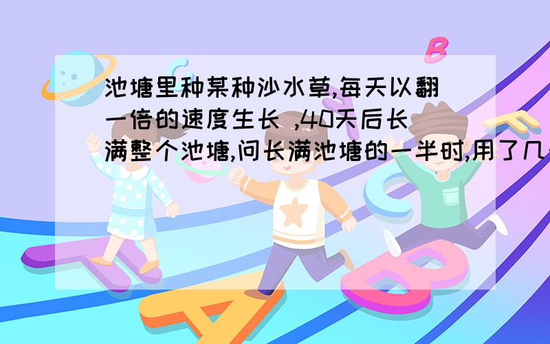 池塘里种某种沙水草,每天以翻一倍的速度生长 ,40天后长满整个池塘,问长满池塘的一半时,用了几天?