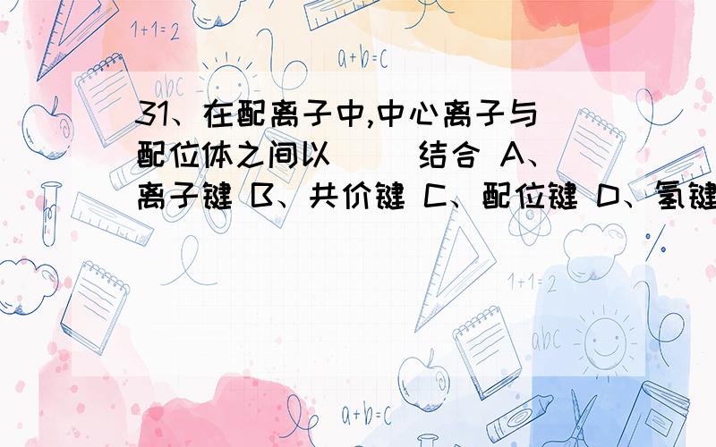 31、在配离子中,中心离子与配位体之间以（ ）结合 A、离子键 B、共价键 C、配位键 D、氢键32、配制PH＝5左右的缓冲溶液.可选择下列缓冲对中的（ ）A、H2CO3-NaHCO3(PKa=6.37) B、NH4Cl-NH3•H2O(PKa