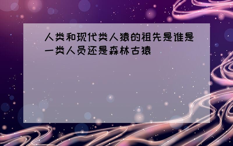 人类和现代类人猿的祖先是谁是一类人员还是森林古猿